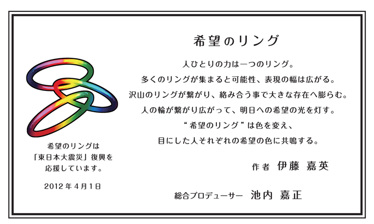 希望のリング_人ひとりの力は一つのリング。多くのリングが集まると可能性、表現の幅は広がる。沢山のリングが繋がり、絡み合う事で大きな存在へ膨らむ。人の輪が繋がり広がって、明日への希望の光を灯す。“希望のリング”は色を変え、目にした人それぞれの希望の色に共鳴する。_希望のリングは「東日本大震災」復興を応援しています。_作者：伊藤嘉英_総合プロデューサー：池内嘉正